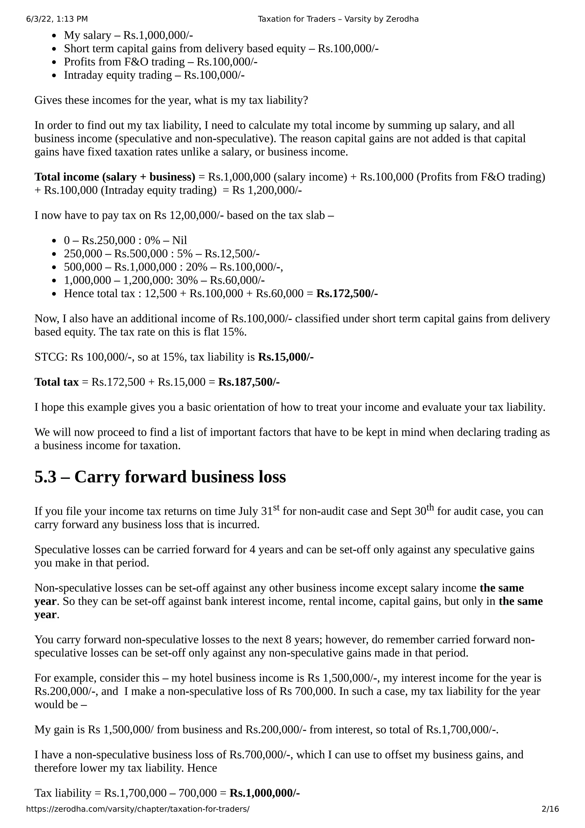 6/3/22, 1:13 PM Taxation for Traders – Varsity by Zerodha
https://zerodha.com/varsity/chapter/taxation-for-traders/ 2/16
My salary – Rs.1,000,000/-
Short term capital gains from delivery based equity – Rs.100,000/-
Profits from F&O trading – Rs.100,000/-
Intraday equity trading – Rs.100,000/-
Gives these incomes for the year, what is my tax liability?
In order to find out my tax liability, I need to calculate my total income by summing up salary, and all
business income (speculative and non-speculative). The reason capital gains are not added is that capital
gains have fixed taxation rates unlike a salary, or business income.
Total income (salary + business) = Rs.1,000,000 (salary income) + Rs.100,000 (Profits from F&O trading)
+ Rs.100,000 (Intraday equity trading)  = Rs 1,200,000/-
I now have to pay tax on Rs 12,00,000/- based on the tax slab –
0 – Rs.250,000 : 0% – Nil
250,000 – Rs.500,000 : 5% – Rs.12,500/-
500,000 – Rs.1,000,000 : 20% – Rs.100,000/-,
1,000,000 – 1,200,000: 30% – Rs.60,000/-
Hence total tax : 12,500 + Rs.100,000 + Rs.60,000 = Rs.172,500/-
Now, I also have an additional income of Rs.100,000/- classified under short term capital gains from delivery
based equity. The tax rate on this is flat 15%.
STCG: Rs 100,000/-, so at 15%, tax liability is Rs.15,000/-
Total tax = Rs.172,500 + Rs.15,000 = Rs.187,500/-
I hope this example gives you a basic orientation of how to treat your income and evaluate your tax liability.
We will now proceed to find a list of important factors that have to be kept in mind when declaring trading as
a business income for taxation.
5.3 – Carry forward business loss
If you file your income tax returns on time July 31st for non-audit case and Sept 30th for audit case, you can
carry forward any business loss that is incurred.
Speculative losses can be carried forward for 4 years and can be set-off only against any speculative gains
you make in that period.
Non-speculative losses can be set-off against any other business income except salary income the same
year. So they can be set-off against bank interest income, rental income, capital gains, but only in the same
year.
You carry forward non-speculative losses to the next 8 years; however, do remember carried forward non-
speculative losses can be set-off only against any non-speculative gains made in that period.
For example, consider this – my hotel business income is Rs 1,500,000/-, my interest income for the year is
Rs.200,000/-, and  I make a non-speculative loss of Rs 700,000. In such a case, my tax liability for the year
would be –
My gain is Rs 1,500,000/ from business and Rs.200,000/- from interest, so total of Rs.1,700,000/-.
I have a non-speculative business loss of Rs.700,000/-, which I can use to offset my business gains, and
therefore lower my tax liability. Hence
Tax liability = Rs.1,700,000 – 700,000 = Rs.1,000,000/-
 