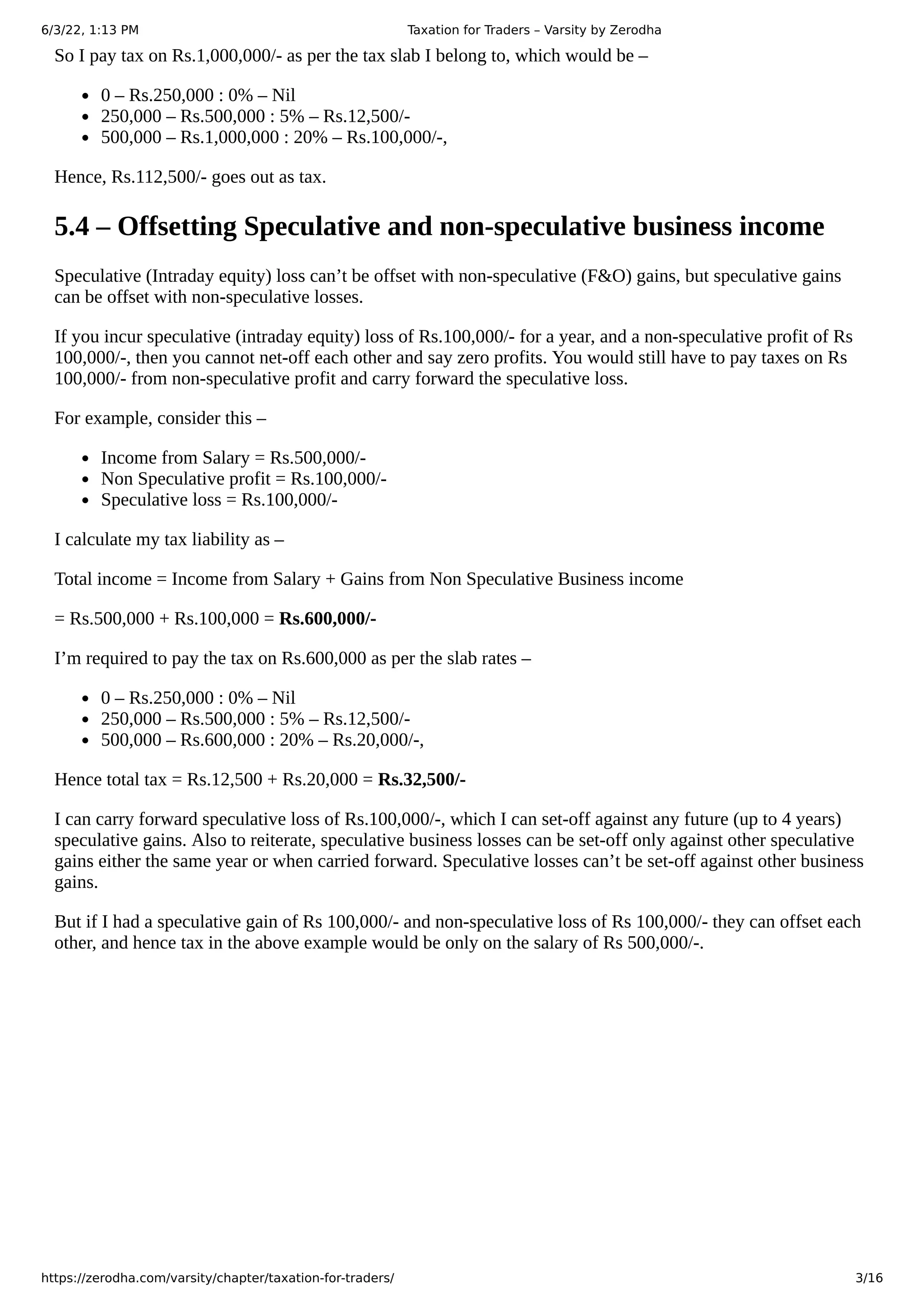 6/3/22, 1:13 PM Taxation for Traders – Varsity by Zerodha
https://zerodha.com/varsity/chapter/taxation-for-traders/ 3/16
So I pay tax on Rs.1,000,000/- as per the tax slab I belong to, which would be –
0 – Rs.250,000 : 0% – Nil
250,000 – Rs.500,000 : 5% – Rs.12,500/-
500,000 – Rs.1,000,000 : 20% – Rs.100,000/-,
Hence, Rs.112,500/- goes out as tax.
5.4 – Offsetting Speculative and non-speculative business income
Speculative (Intraday equity) loss can’t be offset with non-speculative (F&O) gains, but speculative gains
can be offset with non-speculative losses.
If you incur speculative (intraday equity) loss of Rs.100,000/- for a year, and a non-speculative profit of Rs
100,000/-, then you cannot net-off each other and say zero profits. You would still have to pay taxes on Rs
100,000/- from non-speculative profit and carry forward the speculative loss.
For example, consider this –
Income from Salary = Rs.500,000/-
Non Speculative profit = Rs.100,000/-
Speculative loss = Rs.100,000/-
I calculate my tax liability as –
Total income = Income from Salary + Gains from Non Speculative Business income
= Rs.500,000 + Rs.100,000 = Rs.600,000/-
I’m required to pay the tax on Rs.600,000 as per the slab rates –
0 – Rs.250,000 : 0% – Nil
250,000 – Rs.500,000 : 5% – Rs.12,500/-
500,000 – Rs.600,000 : 20% – Rs.20,000/-,
Hence total tax = Rs.12,500 + Rs.20,000 = Rs.32,500/-
I can carry forward speculative loss of Rs.100,000/-, which I can set-off against any future (up to 4 years)
speculative gains. Also to reiterate, speculative business losses can be set-off only against other speculative
gains either the same year or when carried forward. Speculative losses can’t be set-off against other business
gains.
But if I had a speculative gain of Rs 100,000/- and non-speculative loss of Rs 100,000/- they can offset each
other, and hence tax in the above example would be only on the salary of Rs 500,000/-.
 