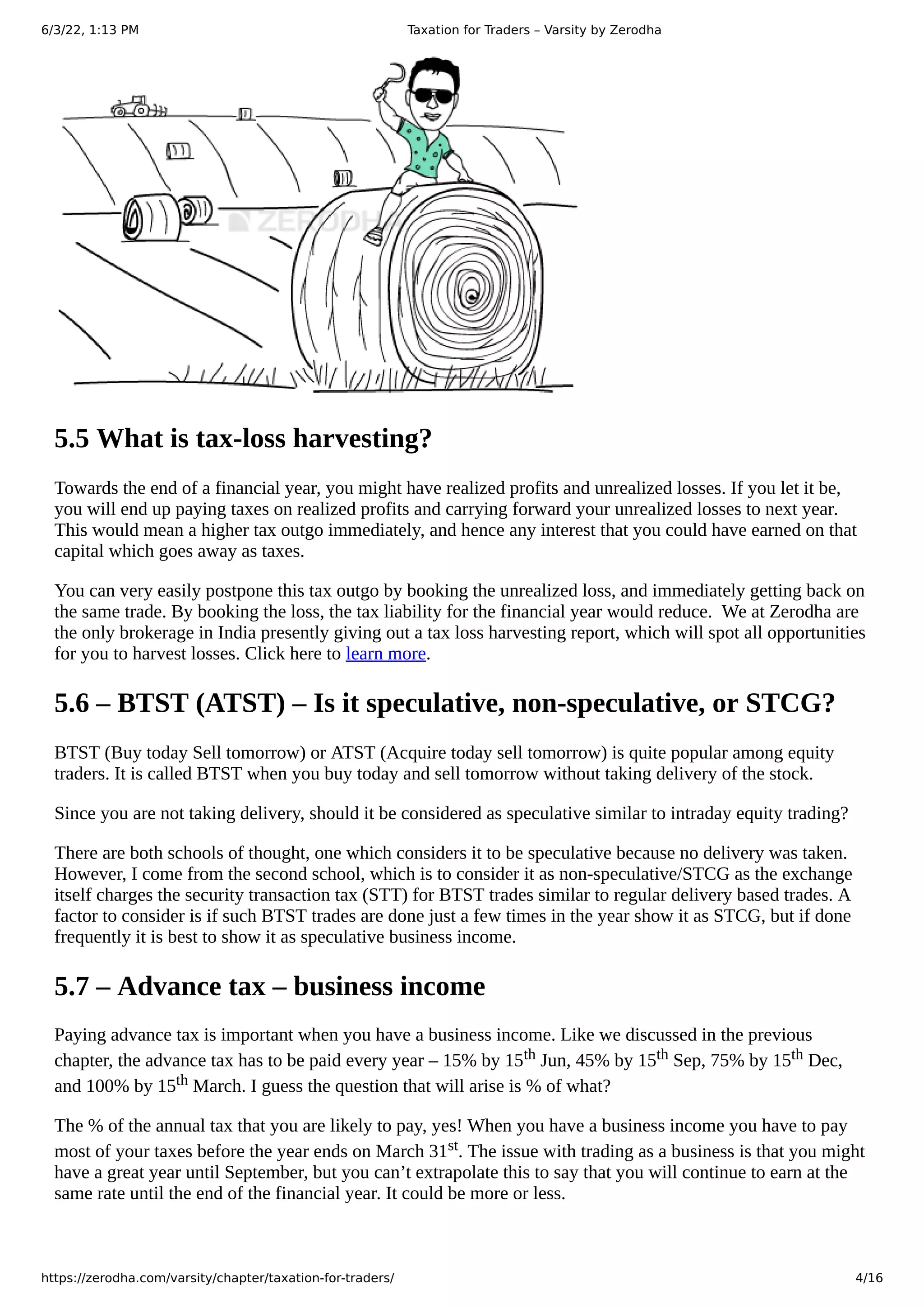 6/3/22, 1:13 PM Taxation for Traders – Varsity by Zerodha
https://zerodha.com/varsity/chapter/taxation-for-traders/ 4/16
5.5 What is tax-loss harvesting?
Towards the end of a financial year, you might have realized profits and unrealized losses. If you let it be,
you will end up paying taxes on realized profits and carrying forward your unrealized losses to next year.
This would mean a higher tax outgo immediately, and hence any interest that you could have earned on that
capital which goes away as taxes.
You can very easily postpone this tax outgo by booking the unrealized loss, and immediately getting back on
the same trade. By booking the loss, the tax liability for the financial year would reduce.  We at Zerodha are
the only brokerage in India presently giving out a tax loss harvesting report, which will spot all opportunities
for you to harvest losses. Click here to learn more.
5.6 – BTST (ATST) – Is it speculative, non-speculative, or STCG?
BTST (Buy today Sell tomorrow) or ATST (Acquire today sell tomorrow) is quite popular among equity
traders. It is called BTST when you buy today and sell tomorrow without taking delivery of the stock.
Since you are not taking delivery, should it be considered as speculative similar to intraday equity trading?
There are both schools of thought, one which considers it to be speculative because no delivery was taken.
However, I come from the second school, which is to consider it as non-speculative/STCG as the exchange
itself charges the security transaction tax (STT) for BTST trades similar to regular delivery based trades. A
factor to consider is if such BTST trades are done just a few times in the year show it as STCG, but if done
frequently it is best to show it as speculative business income.
5.7 – Advance tax – business income
Paying advance tax is important when you have a business income. Like we discussed in the previous
chapter, the advance tax has to be paid every year – 15% by 15th Jun, 45% by 15th Sep, 75% by 15th Dec,
and 100% by 15th March. I guess the question that will arise is % of what?
The % of the annual tax that you are likely to pay, yes! When you have a business income you have to pay
most of your taxes before the year ends on March 31st. The issue with trading as a business is that you might
have a great year until September, but you can’t extrapolate this to say that you will continue to earn at the
same rate until the end of the financial year. It could be more or less.
 