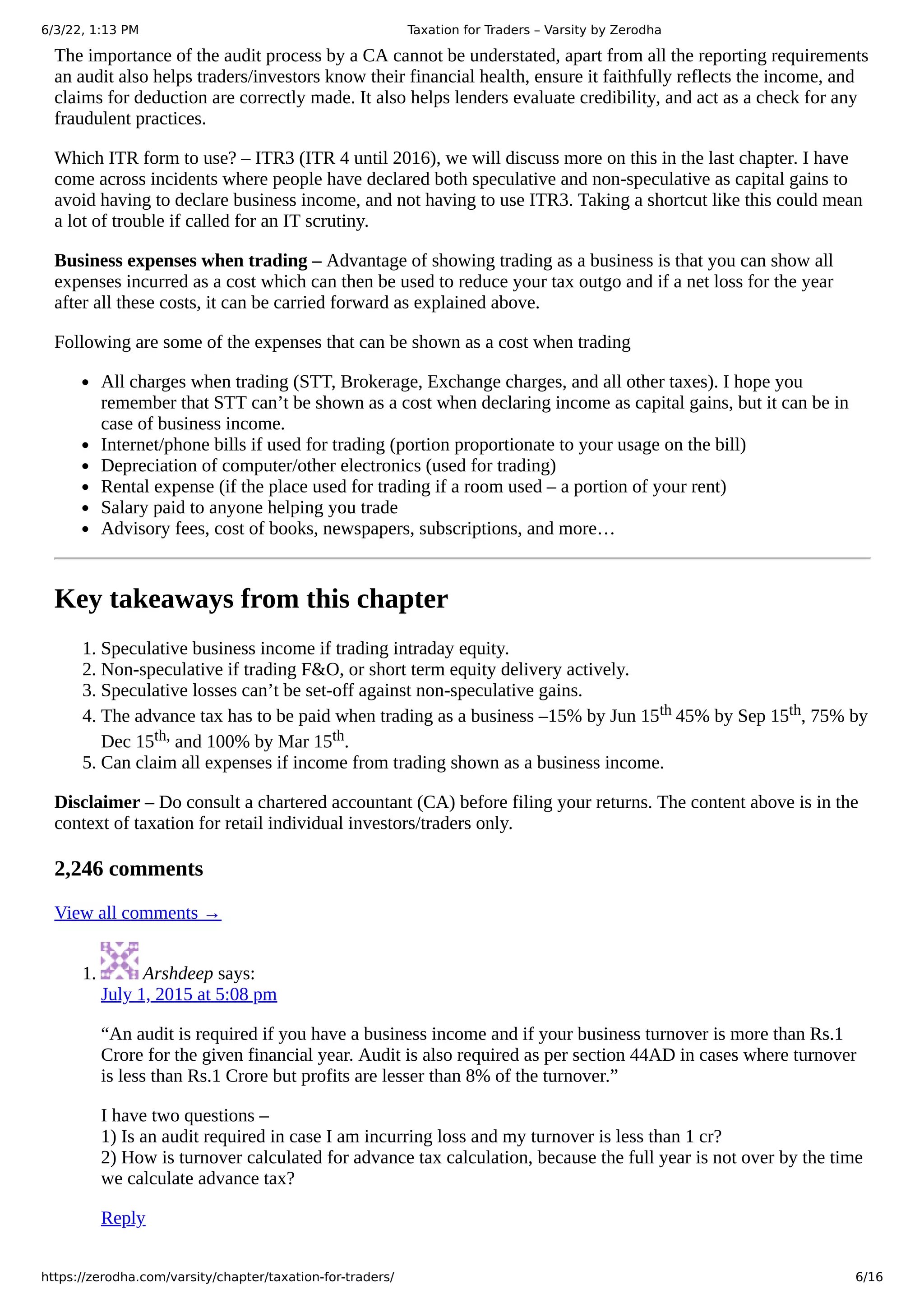 6/3/22, 1:13 PM Taxation for Traders – Varsity by Zerodha
https://zerodha.com/varsity/chapter/taxation-for-traders/ 6/16
The importance of the audit process by a CA cannot be understated, apart from all the reporting requirements
an audit also helps traders/investors know their financial health, ensure it faithfully reflects the income, and
claims for deduction are correctly made. It also helps lenders evaluate credibility, and act as a check for any
fraudulent practices.
Which ITR form to use? – ITR3 (ITR 4 until 2016), we will discuss more on this in the last chapter. I have
come across incidents where people have declared both speculative and non-speculative as capital gains to
avoid having to declare business income, and not having to use ITR3. Taking a shortcut like this could mean
a lot of trouble if called for an IT scrutiny.
Business expenses when trading – Advantage of showing trading as a business is that you can show all
expenses incurred as a cost which can then be used to reduce your tax outgo and if a net loss for the year
after all these costs, it can be carried forward as explained above.
Following are some of the expenses that can be shown as a cost when trading
All charges when trading (STT, Brokerage, Exchange charges, and all other taxes). I hope you
remember that STT can’t be shown as a cost when declaring income as capital gains, but it can be in
case of business income.
Internet/phone bills if used for trading (portion proportionate to your usage on the bill)
Depreciation of computer/other electronics (used for trading)
Rental expense (if the place used for trading if a room used – a portion of your rent)
Salary paid to anyone helping you trade
Advisory fees, cost of books, newspapers, subscriptions, and more…
Key takeaways from this chapter
1. Speculative business income if trading intraday equity.
2. Non-speculative if trading F&O, or short term equity delivery actively.
3. Speculative losses can’t be set-off against non-speculative gains.
4. The advance tax has to be paid when trading as a business –15% by Jun 15th 45% by Sep 15th, 75% by
Dec 15th, and 100% by Mar 15th.
5. Can claim all expenses if income from trading shown as a business income.
Disclaimer – Do consult a chartered accountant (CA) before filing your returns. The content above is in the
context of taxation for retail individual investors/traders only.
2,246 comments
View all comments →
1. 	Arshdeep says:
July 1, 2015 at 5:08 pm
“An audit is required if you have a business income and if your business turnover is more than Rs.1
Crore for the given financial year. Audit is also required as per section 44AD in cases where turnover
is less than Rs.1 Crore but profits are lesser than 8% of the turnover.”
I have two questions –

1) Is an audit required in case I am incurring loss and my turnover is less than 1 cr?

2) How is turnover calculated for advance tax calculation, because the full year is not over by the time
we calculate advance tax?
Reply
 