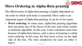 Move Ordering in Alpha-Beta pruning
The effectiveness of alpha-beta pruning is highly dependent on
the order in which each node is examined. Move order is an
important aspect of alpha-beta pruning. It can be of two types:
• Worst ordering: In some cases, alpha-beta pruning algorithm
does not prune any of the leaves of the tree, and works exactly
as minimax algorithm. In this case, it also consumes more time
because of alpha-beta factors, such a move of pruning is called
worst ordering. In this case, the best move occurs on the right
side of the tree. The time complexity for such an order is
O(bm). 20
RCS702/Unit-2
 