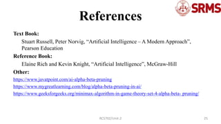 References
Text Book:
Stuart Russell, Peter Norvig, “Artificial Intelligence – A Modern Approach”,
Pearson Education
Reference Book:
Elaine Rich and Kevin Knight, “Artificial Intelligence”, McGraw-Hill
Other:
https://www.javatpoint.com/ai-alpha-beta-pruning
https://www.mygreatlearning.com/blog/alpha-beta-pruning-in-ai/
https://www.geeksforgeeks.org/minimax-algorithm-in-game-theory-set-4-alpha-beta- pruning/
25
RCS702/Unit-2
 
