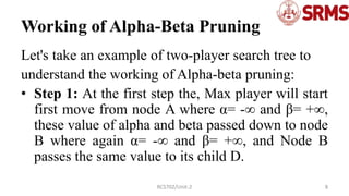 Working of Alpha-Beta Pruning
Let's take an example of two-player search tree to
understand the working of Alpha-beta pruning:
• Step 1: At the first step the, Max player will start
first move from node A where α= -∞ and β= +∞,
these value of alpha and beta passed down to node
B where again α= -∞ and β= +∞, and Node B
passes the same value to its child D.
8
RCS702/Unit-2
 