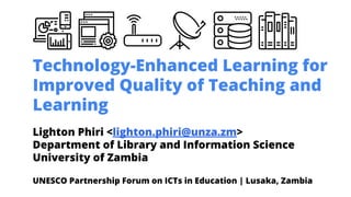 Technology-Enhanced Learning for
Improved Quality of Teaching and
Learning
Lighton Phiri <lighton.phiri@unza.zm>
Department of Library and Information Science
University of Zambia
UNESCO Partnership Forum on ICTs in Education | Lusaka, Zambia
 