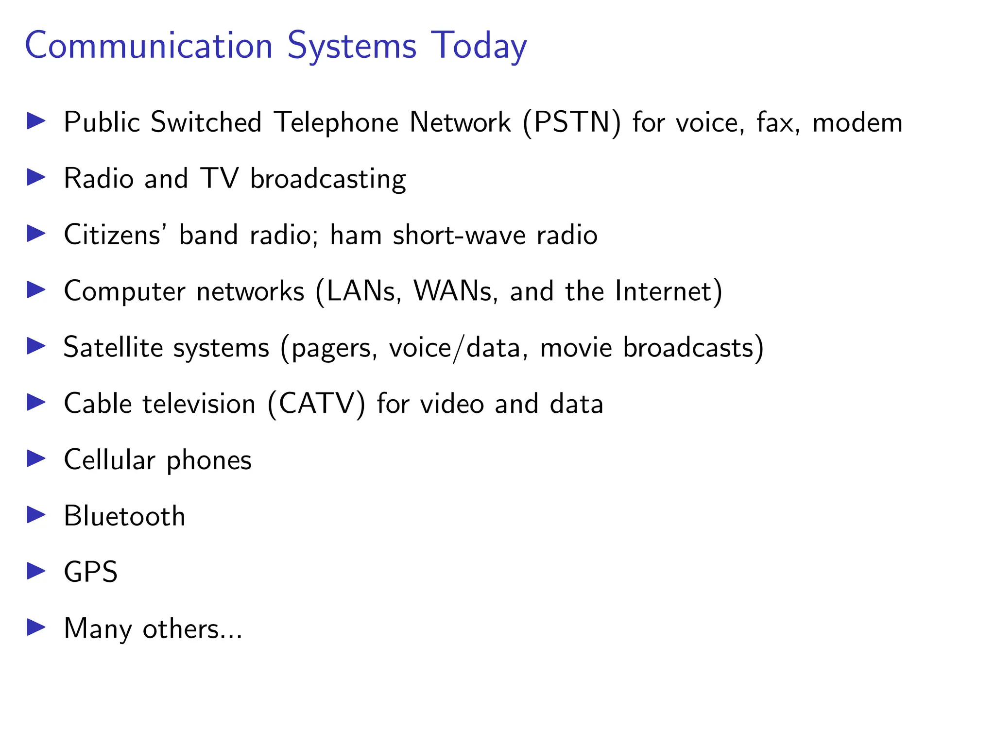Communication Systems Today
I Public Switched Telephone Network (PSTN) for voice, fax, modem
I Radio and TV broadcasting
I Citizens’ band radio; ham short-wave radio
I Computer networks (LANs, WANs, and the Internet)
I Satellite systems (pagers, voice/data, movie broadcasts)
I Cable television (CATV) for video and data
I Cellular phones
I Bluetooth
I GPS
I Many others...
 