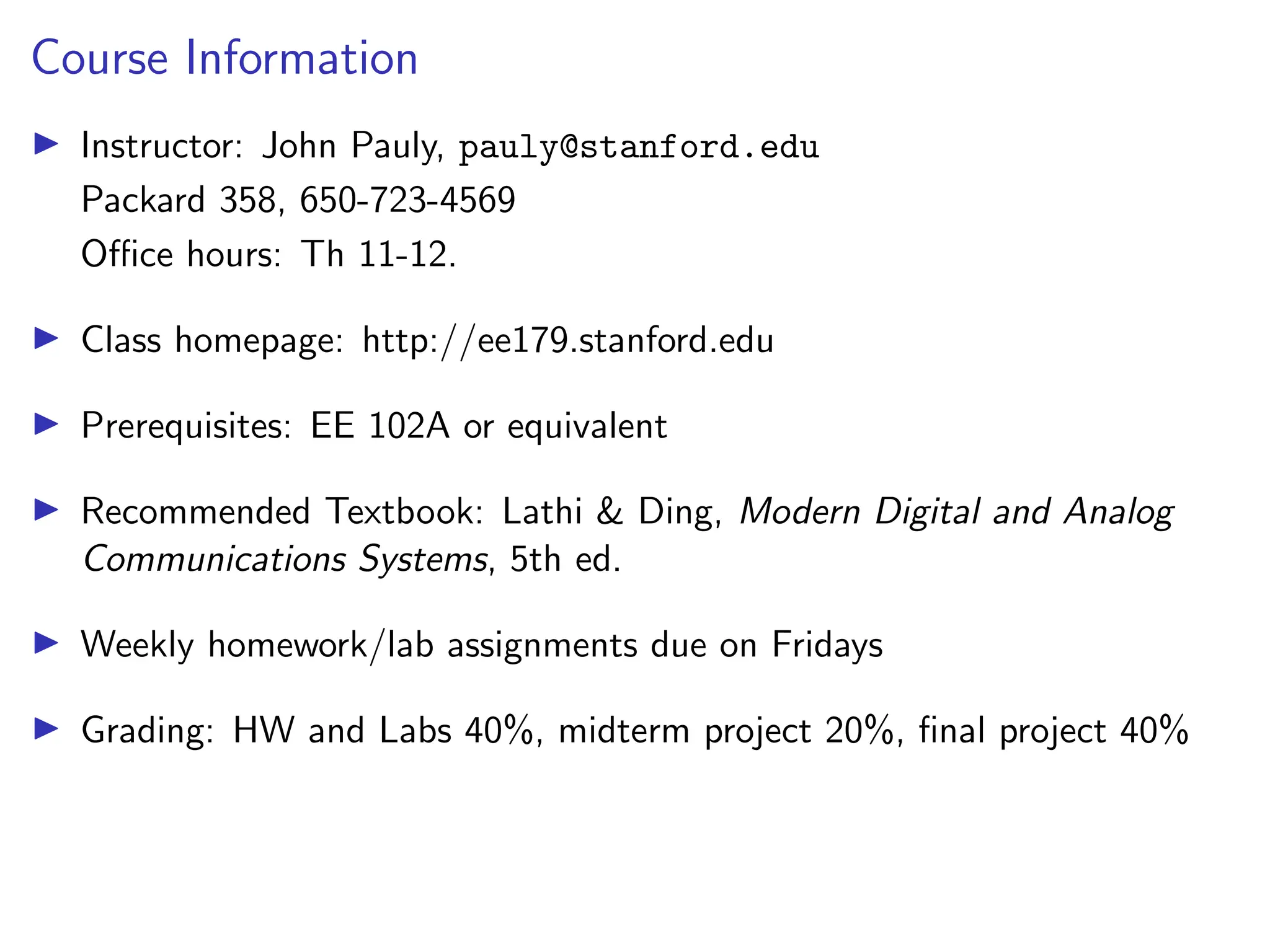 Course Information
I Instructor: John Pauly, pauly@stanford.edu
Packard 358, 650-723-4569
Office hours: Th 11-12.
I Class homepage: http://ee179.stanford.edu
I Prerequisites: EE 102A or equivalent
I Recommended Textbook: Lathi & Ding, Modern Digital and Analog
Communications Systems, 5th ed.
I Weekly homework/lab assignments due on Fridays
I Grading: HW and Labs 40%, midterm project 20%, final project 40%
 