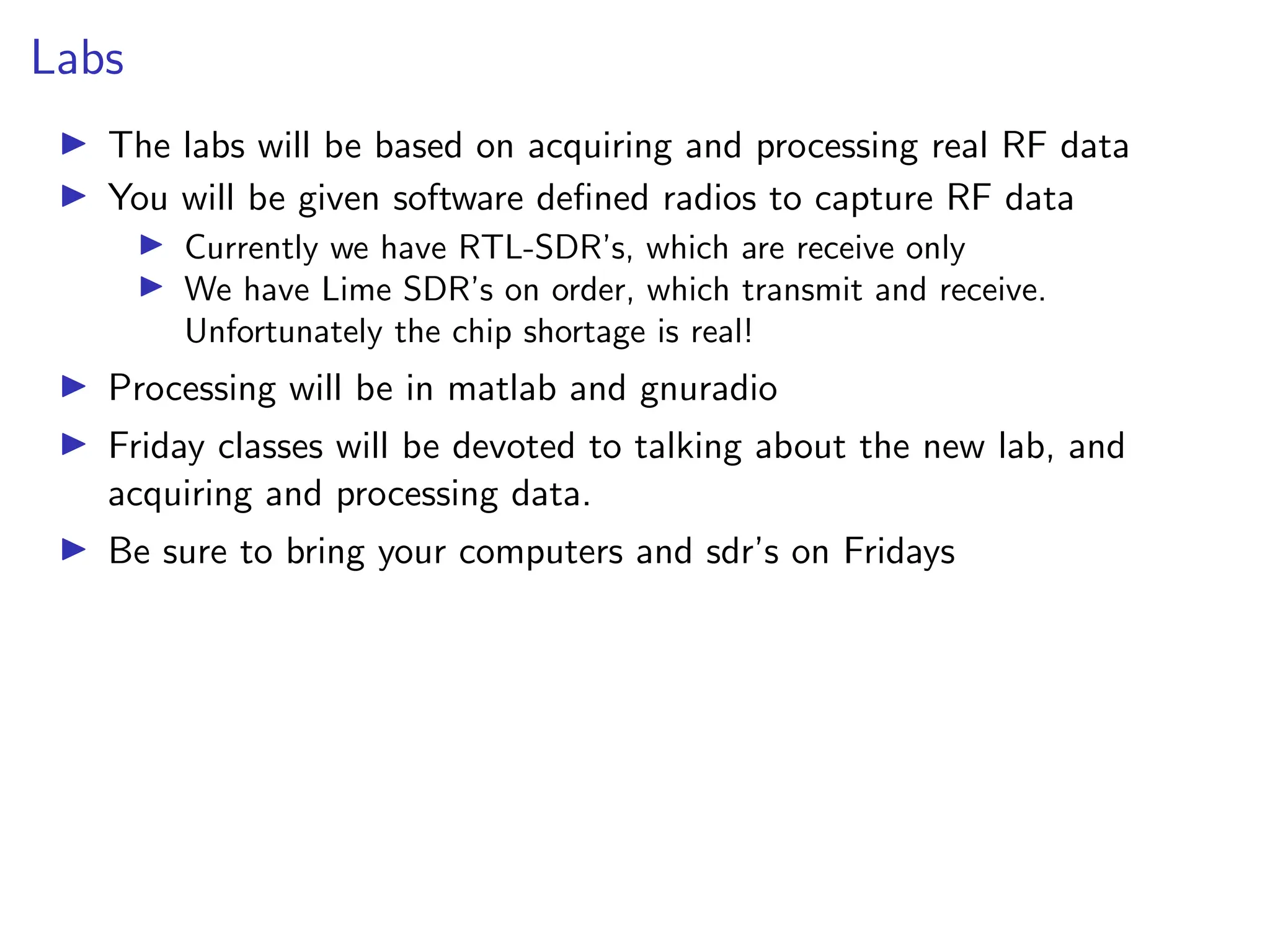 Labs
I The labs will be based on acquiring and processing real RF data
I You will be given software defined radios to capture RF data
I Currently we have RTL-SDR’s, which are receive only
I We have Lime SDR’s on order, which transmit and receive.
Unfortunately the chip shortage is real!
I Processing will be in matlab and gnuradio
I Friday classes will be devoted to talking about the new lab, and
acquiring and processing data.
I Be sure to bring your computers and sdr’s on Fridays
 