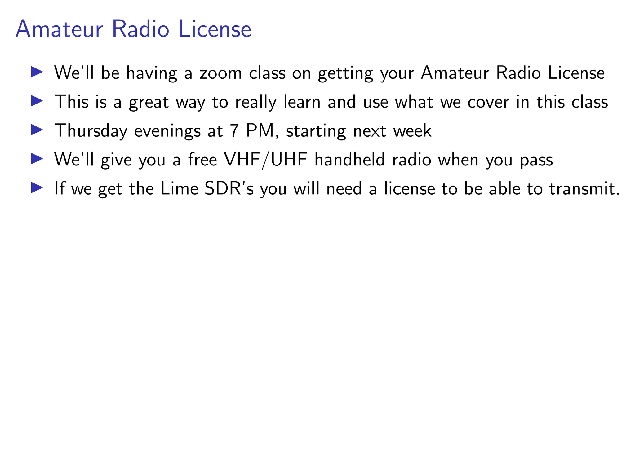 Amateur Radio License
I We’ll be having a zoom class on getting your Amateur Radio License
I This is a great way to really learn and use what we cover in this class
I Thursday evenings at 7 PM, starting next week
I We’ll give you a free VHF/UHF handheld radio when you pass
I If we get the Lime SDR’s you will need a license to be able to transmit.
 