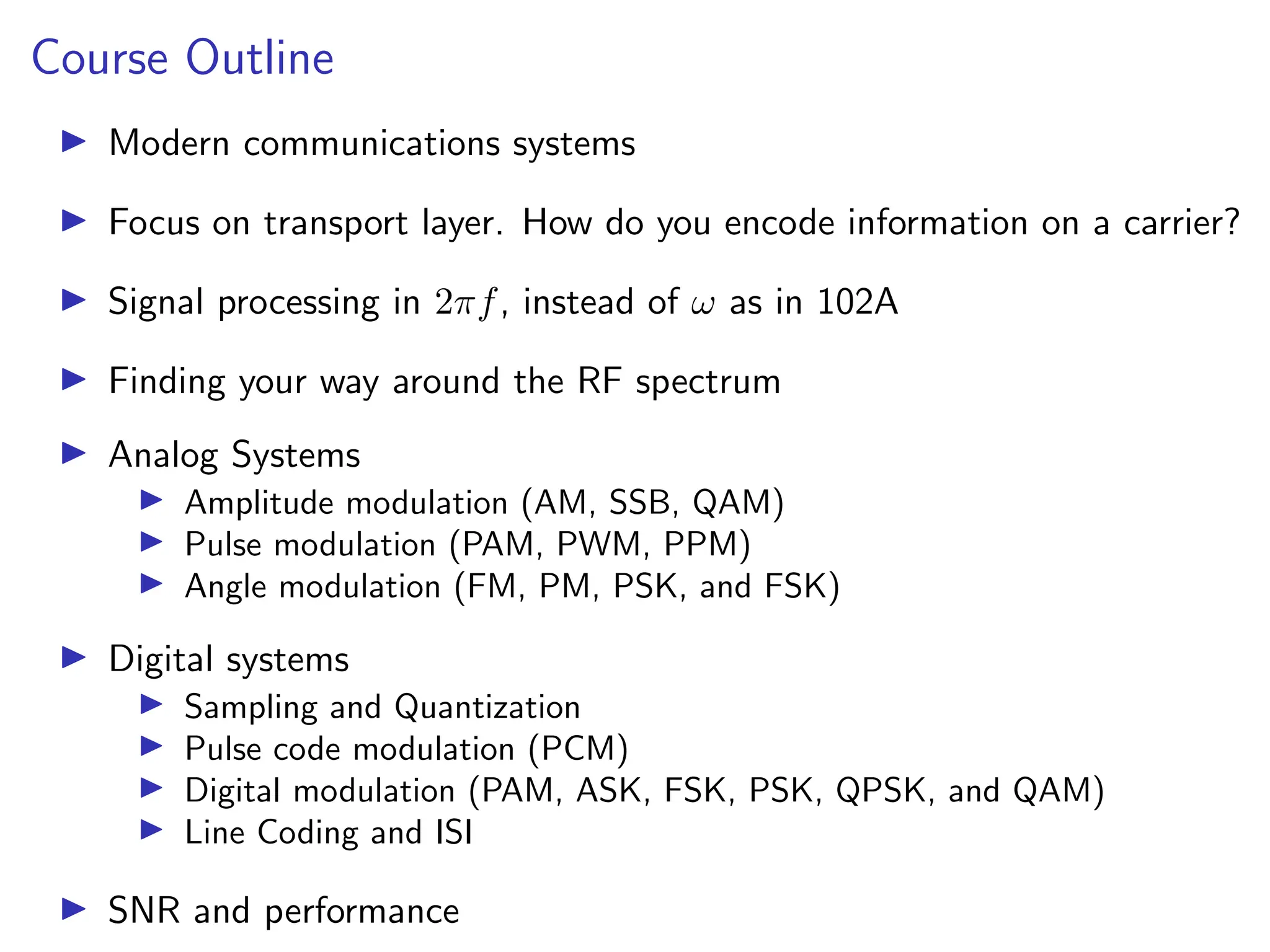 Course Outline
I Modern communications systems
I Focus on transport layer. How do you encode information on a carrier?
I Signal processing in 2πf, instead of ω as in 102A
I Finding your way around the RF spectrum
I Analog Systems
I Amplitude modulation (AM, SSB, QAM)
I Pulse modulation (PAM, PWM, PPM)
I Angle modulation (FM, PM, PSK, and FSK)
I Digital systems
I Sampling and Quantization
I Pulse code modulation (PCM)
I Digital modulation (PAM, ASK, FSK, PSK, QPSK, and QAM)
I Line Coding and ISI
I SNR and performance
 