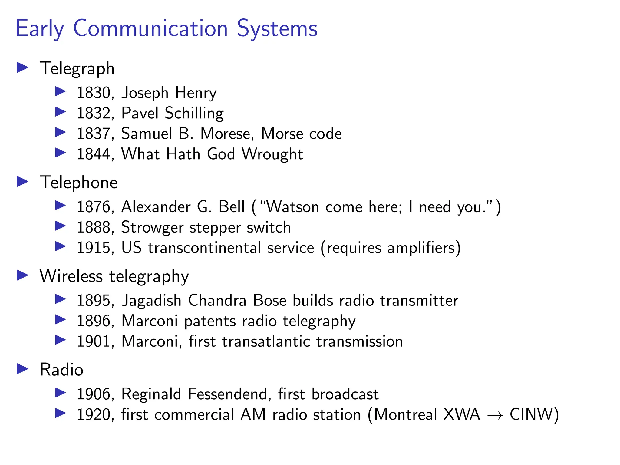 Early Communication Systems
I Telegraph
I 1830, Joseph Henry
I 1832, Pavel Schilling
I 1837, Samuel B. Morese, Morse code
I 1844, What Hath God Wrought
I Telephone
I 1876, Alexander G. Bell (“Watson come here; I need you.”)
I 1888, Strowger stepper switch
I 1915, US transcontinental service (requires amplifiers)
I Wireless telegraphy
I 1895, Jagadish Chandra Bose builds radio transmitter
I 1896, Marconi patents radio telegraphy
I 1901, Marconi, first transatlantic transmission
I Radio
I 1906, Reginald Fessendend, first broadcast
I 1920, first commercial AM radio station (Montreal XWA → CINW)
 