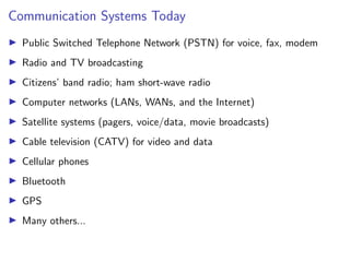 Communication Systems Today
I Public Switched Telephone Network (PSTN) for voice, fax, modem
I Radio and TV broadcasting
I Citizens’ band radio; ham short-wave radio
I Computer networks (LANs, WANs, and the Internet)
I Satellite systems (pagers, voice/data, movie broadcasts)
I Cable television (CATV) for video and data
I Cellular phones
I Bluetooth
I GPS
I Many others...
 