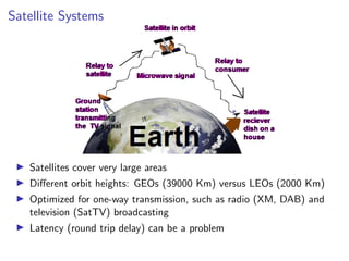 Satellite Systems
I Satellites cover very large areas
I Different orbit heights: GEOs (39000 Km) versus LEOs (2000 Km)
I Optimized for one-way transmission, such as radio (XM, DAB) and
television (SatTV) broadcasting
I Latency (round trip delay) can be a problem
 