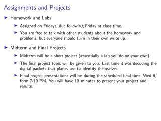 Assignments and Projects
I Homework and Labs
I Assigned on Fridays, due following Friday at class time.
I You are free to talk with other students about the homework and
problems, but everyone should turn in their own write up.
I Midterm and Final Projects
I Midterm will be a short project (essentially a lab you do on your own)
I The final project topic will be given to you. Last time it was decoding the
digital packets that planes use to identify themselves.
I Final project presentations will be during the scheduled final time, Wed 8,
form 7-10 PM. You will have 10 minutes to present your project and
results.
 