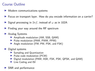 Course Outline
I Modern communications systems
I Focus on transport layer. How do you encode information on a carrier?
I Signal processing in 2πf, instead of ω as in 102A
I Finding your way around the RF spectrum
I Analog Systems
I Amplitude modulation (AM, SSB, QAM)
I Pulse modulation (PAM, PWM, PPM)
I Angle modulation (FM, PM, PSK, and FSK)
I Digital systems
I Sampling and Quantization
I Pulse code modulation (PCM)
I Digital modulation (PAM, ASK, FSK, PSK, QPSK, and QAM)
I Line Coding and ISI
I SNR and performance
 