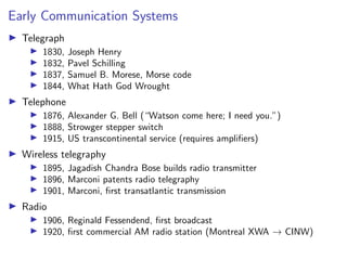 Early Communication Systems
I Telegraph
I 1830, Joseph Henry
I 1832, Pavel Schilling
I 1837, Samuel B. Morese, Morse code
I 1844, What Hath God Wrought
I Telephone
I 1876, Alexander G. Bell (“Watson come here; I need you.”)
I 1888, Strowger stepper switch
I 1915, US transcontinental service (requires amplifiers)
I Wireless telegraphy
I 1895, Jagadish Chandra Bose builds radio transmitter
I 1896, Marconi patents radio telegraphy
I 1901, Marconi, first transatlantic transmission
I Radio
I 1906, Reginald Fessendend, first broadcast
I 1920, first commercial AM radio station (Montreal XWA → CINW)
 