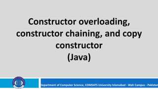 Department of Computer Science, COMSATS University Islamabad - Wah Campus - Pakistan
Constructor overloading,
constructor chaining, and copy
constructor
(Java)
 