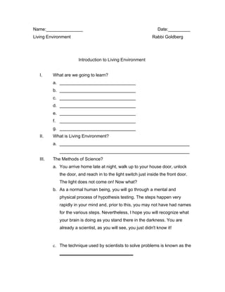 Name:_______________                                               Date:_________
Living Environment                                              Rabbi Goldberg




                       Introduction to Living Environment


   I.     What are we going to learn?
          a. _______________________________
          b. _______________________________
          c. _______________________________
          d. _______________________________
          e. _______________________________
          f. _______________________________
          g. _______________________________
   II.    What is Living Environment?
          a. _____________________________________________________
             _____________________________________________________
   III.   The Methods of Science?
          a. You arrive home late at night, walk up to your house door, unlock
             the door, and reach in to the light switch just inside the front door.
             The light does not come on! Now what?
          b. As a normal human being, you will go through a mental and
             physical process of hypothesis testing. The steps happen very
             rapidly in your mind and, prior to this, you may not have had names
             for the various steps. Nevertheless, I hope you will recognize what
             your brain is doing as you stand there in the darkness. You are
             already a scientist, as you will see, you just didn't know it!



          c. The technique used by scientists to solve problems is known as the
             ______________________________
 