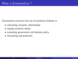 What is Econometrics ?




Econometrics concerns the use of statistical methods in:
    estimating economic relationships
    testing economic theory
    evaluating government and business policy.
    forecasting and prediction




          ()                      Lecture 1                10 / 31
 