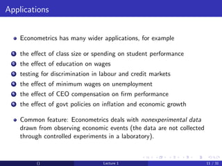Applications


      Econometrics has many wider applications, for example

  1   the eﬀect of class size or spending on student performance
  2   the eﬀect of education on wages
  3   testing for discrimination in labour and credit markets
  4   the eﬀect of minimum wages on unemployment
  5   the eﬀect of CEO compensation on ﬁrm performance
  6   the eﬀect of govt policies on inﬂation and economic growth

      Common feature: Econometrics deals with nonexperimental data
      drawn from observing economic events (the data are not collected
      through controlled experiments in a laboratory).


            ()                      Lecture 1                            11 / 31
 