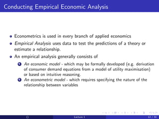 Conducting Empirical Economic Analysis



   Econometrics is used in every branch of applied economics
   Empirical Analysis uses data to test the predictions of a theory or
   estimate a relationship.
   An empirical analysis generally consists of
     1   An economic model - which may be formally developed (e.g. derivation
         of consumer demand equations from a model of utility maximisation)
         or based on intuitive reasoning.
     2   An econometric model - which requires specifying the nature of the
         relationship between variables




          ()                       Lecture 1                             12 / 31
 
