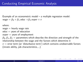 Conducting Empirical Economic Analysis


Example of an econometric model – a multiple regression model:
wage = β 0 + β 1 .educ + β 2 .exper + υ

where:
wage = hourly wage rate
educ = years of education
exper = years of employment
β 0 , β 1 , β 2 = parameters which describe the direction and strength of the
relationship between the wage and the factors which determine it
υ = error term (or ‘disturbance term’) which contains unobservable factors
(innate ability, job characteristics,...)




           ()                      Lecture 1                             13 / 31
 