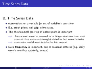 Time Series Data


B. Time Series Data
   observations on a variable (or set of variables) over time
   E.g. stock prices, cpi, gdp, crime rates.
   The chronological ordering of observations is important
   =⇒ observations cannot be assumed to be independent over time, most
      economic time series are (strongly) related to their recent histories
   =⇒ econometric model needs to take this into account
   Data frequency is important, due to seasonal patterns (e.g. daily,
   weekly, monthly, quarterly, annual)




         ()                        Lecture 1                                  18 / 31
 