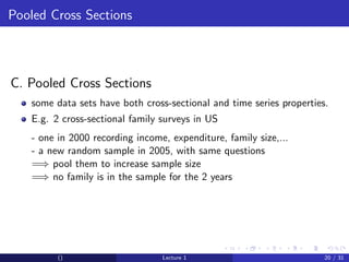 Pooled Cross Sections



C. Pooled Cross Sections
   some data sets have both cross-sectional and time series properties.
   E.g. 2 cross-sectional family surveys in US
   - one in 2000 recording income, expenditure, family size,...
   - a new random sample in 2005, with same questions
   =⇒ pool them to increase sample size
   =⇒ no family is in the sample for the 2 years




         ()                      Lecture 1                            20 / 31
 