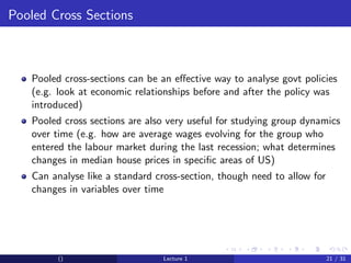 Pooled Cross Sections



   Pooled cross-sections can be an eﬀective way to analyse govt policies
   (e.g. look at economic relationships before and after the policy was
   introduced)
   Pooled cross sections are also very useful for studying group dynamics
   over time (e.g. how are average wages evolving for the group who
   entered the labour market during the last recession; what determines
   changes in median house prices in speciﬁc areas of US)
   Can analyse like a standard cross-section, though need to allow for
   changes in variables over time




         ()                     Lecture 1                                21 / 31
 