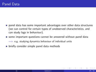 Panel Data




   panel data has some important advantages over other data structures
   (we can control for certain types of unobserved characteristics, and
   can study lags in behaviour).
   some important questions cannot be answered without panel data
   =⇒ e.g. studying dynamics behaviour of individual units
   brieﬂy consider simple panel data methods




         ()                       Lecture 1                         24 / 31
 