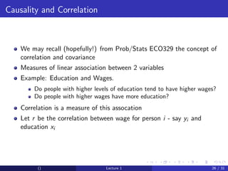 Causality and Correlation



    We may recall (hopefully!) from Prob/Stats ECO329 the concept of
    correlation and covariance
    Measures of linear association between 2 variables
    Example: Education and Wages.
        Do people with higher levels of education tend to have higher wages?
        Do people with higher wages have more education?
    Correlation is a measure of this assocation
    Let r be the correlation between wage for person i - say yi and
    education xi




          ()                      Lecture 1                               26 / 31
 