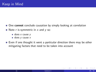 Keep in Mind




   One cannot conclude causation by simply looking at correlation
   Note r is symmetric in x and y so:
       does x cause y
       does y cause x
   Even if one thought it went a particular direction there may be other
   mitigating factors that need to be taken into account




         ()                     Lecture 1                            28 / 31
 