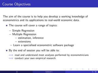 Course Objectives


The aim of the course is to help you develop a working knowledge of
econometrics and its applications to real-world economic data.
    The course will cover a range of topics:
    − Simple Regression
    − Multiple Regression
        − estimation, inference
        − extensions
    − Learn a specialised econometric software package
    By the end of session you will be able to:
    =⇒ read and understand most analyses performed by econometricians
    =⇒ conduct your own empirical research.



          ()                      Lecture 1                             3 / 31
 