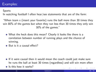 Examples:
Sports
In watching football I often hear/see statements that are of the form:

“When team x (insert your favorite) runs the ball more than 30 times they
win 80% of the games but when they run less than 30 times they only win
                          30% of the games.”

    What the heck does this mean? Clearly it looks like there is a
    correlation between number of running plays and the chance of
    winning.
    But is it a causal eﬀect?



    If it were causal then it would mean the coach could just make sure
    he runs the ball at least 30 times (regardless) and will win more often
    Is this how it works?
          ()                      Lecture 1                              30 / 31
 