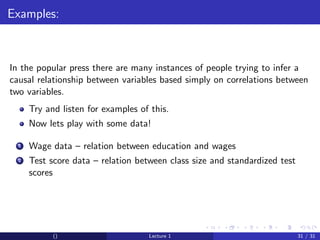 Examples:



In the popular press there are many instances of people trying to infer a
causal relationship between variables based simply on correlations between
two variables.
      Try and listen for examples of this.
      Now lets play with some data!

  1   Wage data – relation between education and wages
  2   Test score data – relation between class size and standardized test
      scores




            ()                      Lecture 1                               31 / 31
 