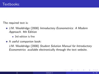 Textbooks:



The required text is:
    J.M. Wooldridge (2008) Introductory Econometrics: A Modern
    Approach. 4th Edition
         3rd edition is ﬁne
    A useful companion book:
    J.M. Wooldridge (2008) Student Solution Manual for Introductory
    Econometrics available electronically through the text website.




           ()                   Lecture 1                             4 / 31
 