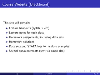 Course Website (Blackboard)



This site will contain:
     Lecture handouts (syllabus, etc)
     Lecture notes for each class
     Homework assignments, including data sets
     Homework solutions
     Data sets and STATA logs for in class examples
     Special announcements (sent via email also)




           ()                       Lecture 1         6 / 31
 