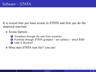 Software – STATA



It is crucial that you have access to STATA and that you do the
empirical exercises
    Access Options:
      1   Timeshare through the web from anywhere
      2   Purchase through STATA gradplan – see syllabus – about $100
      3   Labs in Burdine?
    What does STATA look like? Lets see!




           ()                      Lecture 1                            8 / 31
 