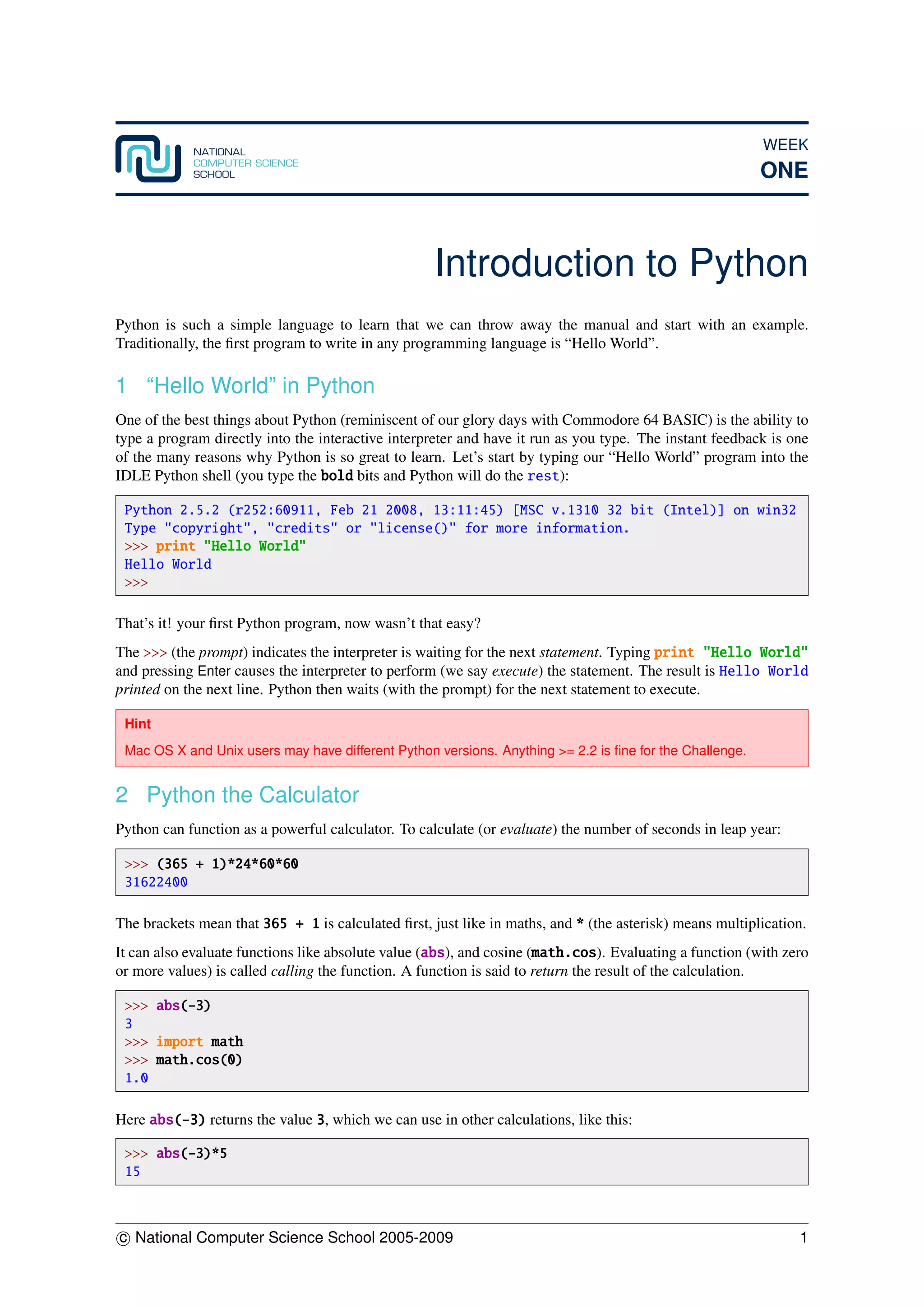 WEEK
ONE
Introduction to Python
Python is such a simple language to learn that we can throw away the manual and start with an example.
Traditionally, the ﬁrst program to write in any programming language is “Hello World”.
1 “Hello World” in Python
One of the best things about Python (reminiscent of our glory days with Commodore 64 BASIC) is the ability to
type a program directly into the interactive interpreter and have it run as you type. The instant feedback is one
of the many reasons why Python is so great to learn. Let’s start by typing our “Hello World” program into the
IDLE Python shell (you type the bold bits and Python will do the rest):
Python 2.5.2 (r252:60911, Feb 21 2008, 13:11:45) [MSC v.1310 32 bit (Intel)] on win32
Type "copyright", "credits" or "license()" for more information.
>>> print "Hello World"
Hello World
>>>
That’s it! your ﬁrst Python program, now wasn’t that easy?
The >>> (the prompt) indicates the interpreter is waiting for the next statement. Typing print "Hello World"
and pressing Enter causes the interpreter to perform (we say execute) the statement. The result is Hello World
printed on the next line. Python then waits (with the prompt) for the next statement to execute.
Hint
Mac OS X and Unix users may have different Python versions. Anything >= 2.2 is ﬁne for the Challenge.
2 Python the Calculator
Python can function as a powerful calculator. To calculate (or evaluate) the number of seconds in leap year:
>>> (365 + 1)*24*60*60
31622400
The brackets mean that 365 + 1 is calculated ﬁrst, just like in maths, and * (the asterisk) means multiplication.
It can also evaluate functions like absolute value (abs), and cosine (math.cos). Evaluating a function (with zero
or more values) is called calling the function. A function is said to return the result of the calculation.
>>> abs(-3)
3
>>> import math
>>> math.cos(0)
1.0
Here abs(-3) returns the value 3, which we can use in other calculations, like this:
>>> abs(-3)*5
15
c National Computer Science School 2005-2009 1
 