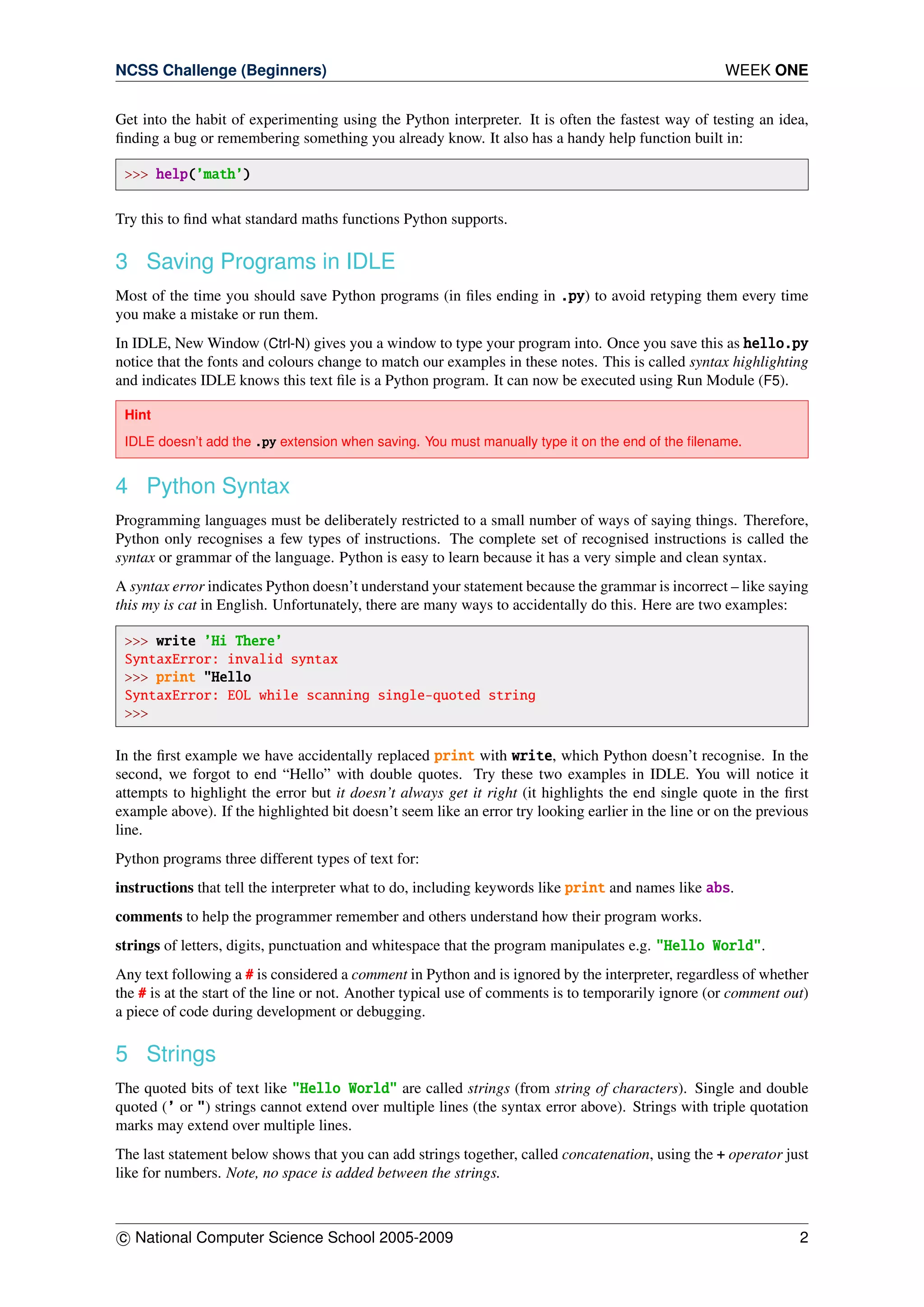 NCSS Challenge (Beginners) WEEK ONE
Get into the habit of experimenting using the Python interpreter. It is often the fastest way of testing an idea,
ﬁnding a bug or remembering something you already know. It also has a handy help function built in:
>>> help(’math’)
Try this to ﬁnd what standard maths functions Python supports.
3 Saving Programs in IDLE
Most of the time you should save Python programs (in ﬁles ending in .py) to avoid retyping them every time
you make a mistake or run them.
In IDLE, New Window (Ctrl-N) gives you a window to type your program into. Once you save this as hello.py
notice that the fonts and colours change to match our examples in these notes. This is called syntax highlighting
and indicates IDLE knows this text ﬁle is a Python program. It can now be executed using Run Module (F5).
Hint
IDLE doesn’t add the .py extension when saving. You must manually type it on the end of the ﬁlename.
4 Python Syntax
Programming languages must be deliberately restricted to a small number of ways of saying things. Therefore,
Python only recognises a few types of instructions. The complete set of recognised instructions is called the
syntax or grammar of the language. Python is easy to learn because it has a very simple and clean syntax.
A syntax error indicates Python doesn’t understand your statement because the grammar is incorrect – like saying
this my is cat in English. Unfortunately, there are many ways to accidentally do this. Here are two examples:
>>> write ’Hi There’
SyntaxError: invalid syntax
>>> print "Hello
SyntaxError: EOL while scanning single-quoted string
>>>
In the ﬁrst example we have accidentally replaced print with write, which Python doesn’t recognise. In the
second, we forgot to end “Hello” with double quotes. Try these two examples in IDLE. You will notice it
attempts to highlight the error but it doesn’t always get it right (it highlights the end single quote in the ﬁrst
example above). If the highlighted bit doesn’t seem like an error try looking earlier in the line or on the previous
line.
Python programs three different types of text for:
instructions that tell the interpreter what to do, including keywords like print and names like abs.
comments to help the programmer remember and others understand how their program works.
strings of letters, digits, punctuation and whitespace that the program manipulates e.g. "Hello World".
Any text following a # is considered a comment in Python and is ignored by the interpreter, regardless of whether
the # is at the start of the line or not. Another typical use of comments is to temporarily ignore (or comment out)
a piece of code during development or debugging.
5 Strings
The quoted bits of text like "Hello World" are called strings (from string of characters). Single and double
quoted (’ or ") strings cannot extend over multiple lines (the syntax error above). Strings with triple quotation
marks may extend over multiple lines.
The last statement below shows that you can add strings together, called concatenation, using the + operator just
like for numbers. Note, no space is added between the strings.
c National Computer Science School 2005-2009 2
 