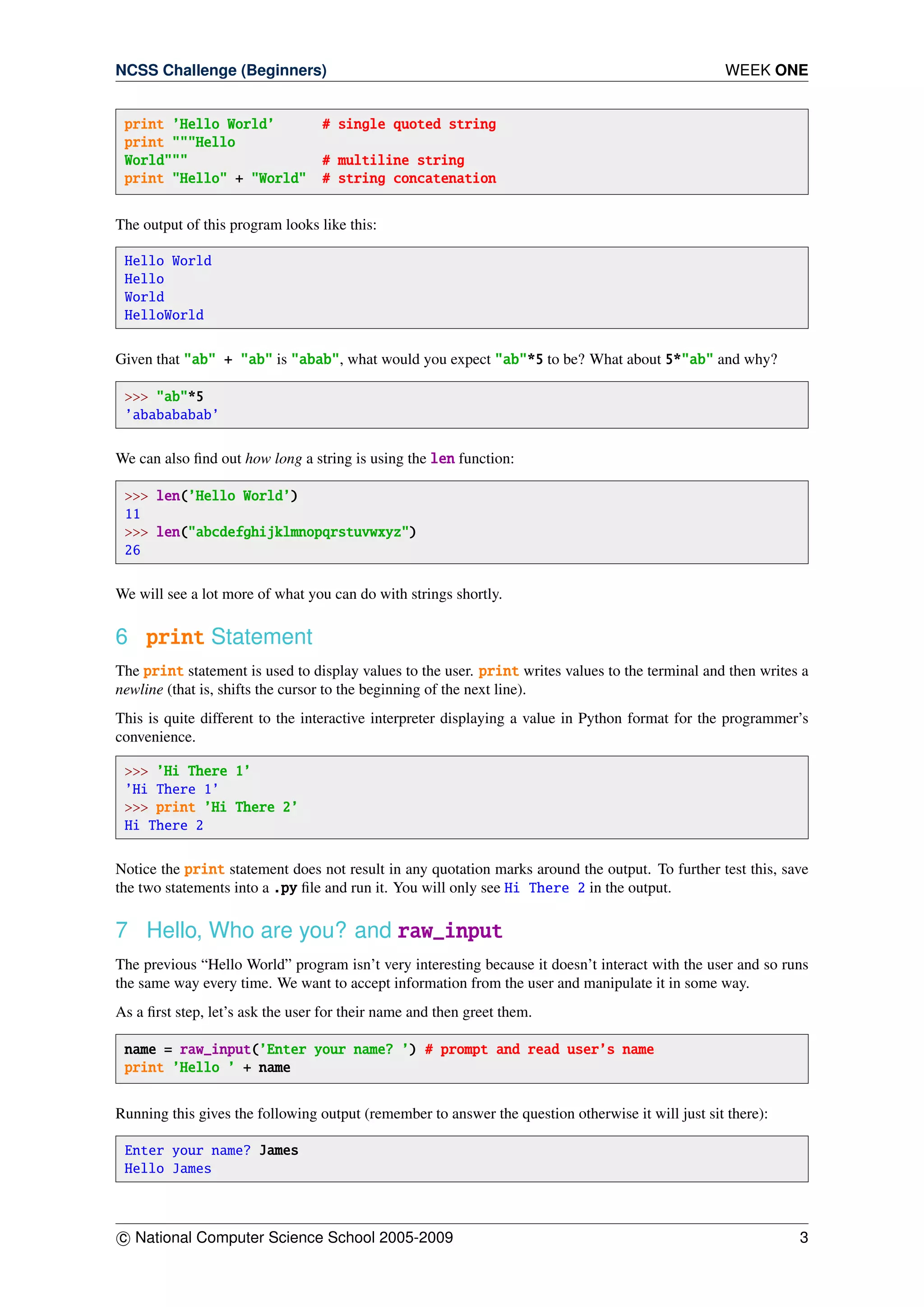 NCSS Challenge (Beginners) WEEK ONE
print ’Hello World’ # single quoted string
print """Hello
World""" # multiline string
print "Hello" + "World" # string concatenation
The output of this program looks like this:
Hello World
Hello
World
HelloWorld
Given that "ab" + "ab" is "abab", what would you expect "ab"*5 to be? What about 5*"ab" and why?
>>> "ab"*5
’ababababab’
We can also ﬁnd out how long a string is using the len function:
>>> len(’Hello World’)
11
>>> len("abcdefghijklmnopqrstuvwxyz")
26
We will see a lot more of what you can do with strings shortly.
6 print Statement
The print statement is used to display values to the user. print writes values to the terminal and then writes a
newline (that is, shifts the cursor to the beginning of the next line).
This is quite different to the interactive interpreter displaying a value in Python format for the programmer’s
convenience.
>>> ’Hi There 1’
’Hi There 1’
>>> print ’Hi There 2’
Hi There 2
Notice the print statement does not result in any quotation marks around the output. To further test this, save
the two statements into a .py ﬁle and run it. You will only see Hi There 2 in the output.
7 Hello, Who are you? and raw_input
The previous “Hello World” program isn’t very interesting because it doesn’t interact with the user and so runs
the same way every time. We want to accept information from the user and manipulate it in some way.
As a ﬁrst step, let’s ask the user for their name and then greet them.
name = raw_input(’Enter your name? ’) # prompt and read user’s name
print ’Hello ’ + name
Running this gives the following output (remember to answer the question otherwise it will just sit there):
Enter your name? James
Hello James
c National Computer Science School 2005-2009 3
 