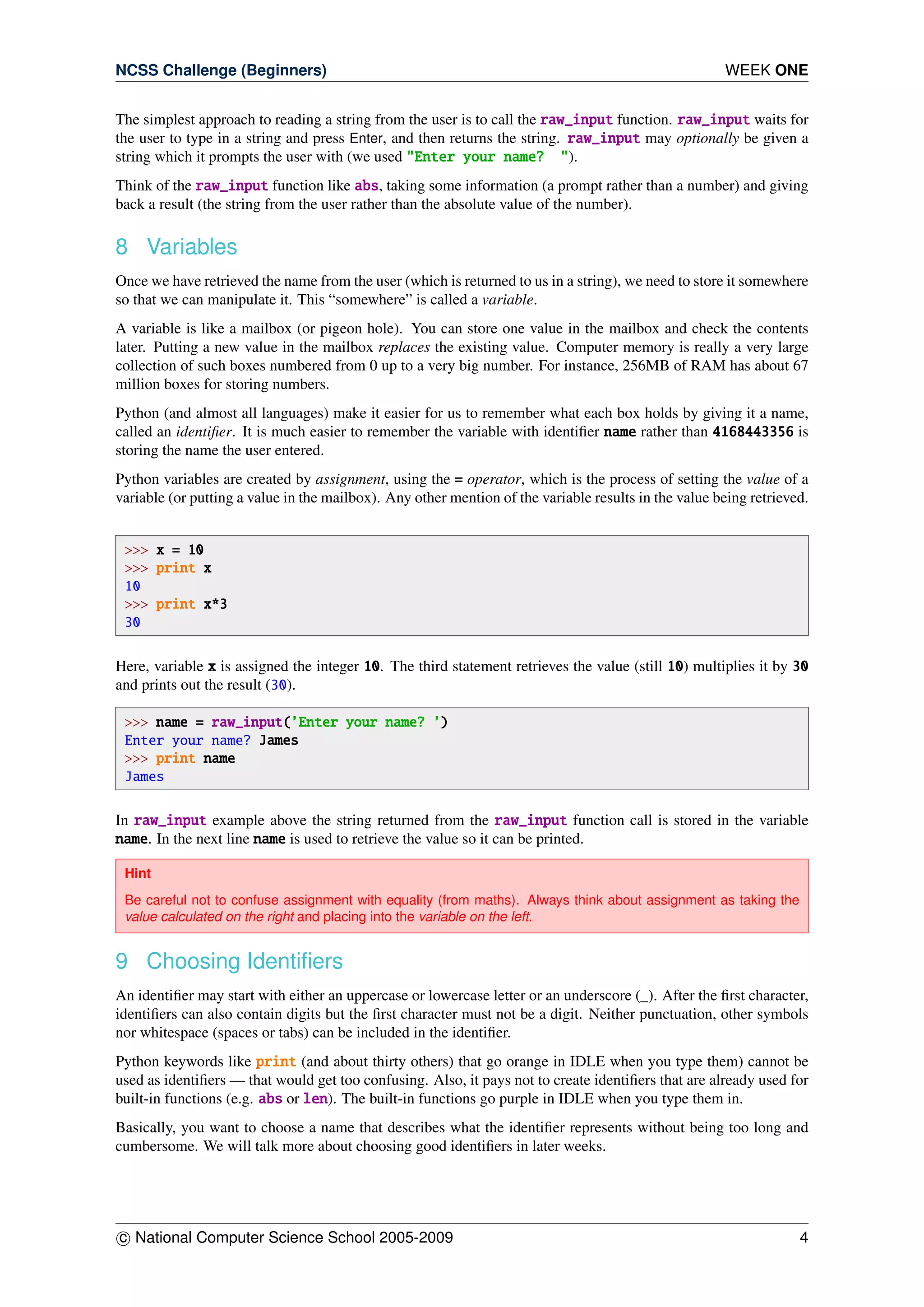 NCSS Challenge (Beginners) WEEK ONE
The simplest approach to reading a string from the user is to call the raw_input function. raw_input waits for
the user to type in a string and press Enter, and then returns the string. raw_input may optionally be given a
string which it prompts the user with (we used "Enter your name? ").
Think of the raw_input function like abs, taking some information (a prompt rather than a number) and giving
back a result (the string from the user rather than the absolute value of the number).
8 Variables
Once we have retrieved the name from the user (which is returned to us in a string), we need to store it somewhere
so that we can manipulate it. This “somewhere” is called a variable.
A variable is like a mailbox (or pigeon hole). You can store one value in the mailbox and check the contents
later. Putting a new value in the mailbox replaces the existing value. Computer memory is really a very large
collection of such boxes numbered from 0 up to a very big number. For instance, 256MB of RAM has about 67
million boxes for storing numbers.
Python (and almost all languages) make it easier for us to remember what each box holds by giving it a name,
called an identiﬁer. It is much easier to remember the variable with identiﬁer name rather than 4168443356 is
storing the name the user entered.
Python variables are created by assignment, using the = operator, which is the process of setting the value of a
variable (or putting a value in the mailbox). Any other mention of the variable results in the value being retrieved.
>>> x = 10
>>> print x
10
>>> print x*3
30
Here, variable x is assigned the integer 10. The third statement retrieves the value (still 10) multiplies it by 30
and prints out the result (30).
>>> name = raw_input(’Enter your name? ’)
Enter your name? James
>>> print name
James
In raw_input example above the string returned from the raw_input function call is stored in the variable
name. In the next line name is used to retrieve the value so it can be printed.
Hint
Be careful not to confuse assignment with equality (from maths). Always think about assignment as taking the
value calculated on the right and placing into the variable on the left.
9 Choosing Identiﬁers
An identiﬁer may start with either an uppercase or lowercase letter or an underscore (_). After the ﬁrst character,
identiﬁers can also contain digits but the ﬁrst character must not be a digit. Neither punctuation, other symbols
nor whitespace (spaces or tabs) can be included in the identiﬁer.
Python keywords like print (and about thirty others) that go orange in IDLE when you type them) cannot be
used as identiﬁers — that would get too confusing. Also, it pays not to create identiﬁers that are already used for
built-in functions (e.g. abs or len). The built-in functions go purple in IDLE when you type them in.
Basically, you want to choose a name that describes what the identiﬁer represents without being too long and
cumbersome. We will talk more about choosing good identiﬁers in later weeks.
c National Computer Science School 2005-2009 4
 