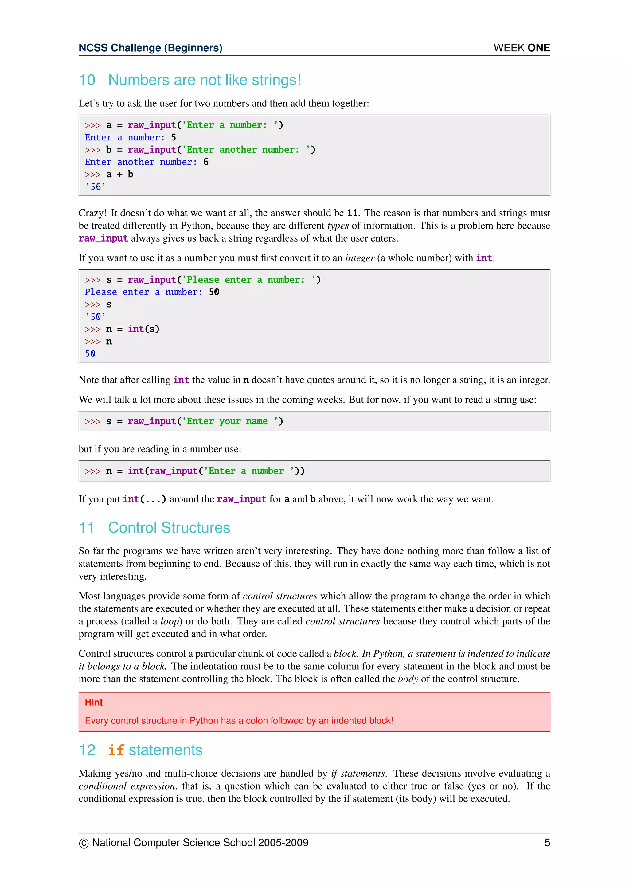 NCSS Challenge (Beginners) WEEK ONE
10 Numbers are not like strings!
Let’s try to ask the user for two numbers and then add them together:
>>> a = raw_input(’Enter a number: ’)
Enter a number: 5
>>> b = raw_input(’Enter another number: ’)
Enter another number: 6
>>> a + b
’56’
Crazy! It doesn’t do what we want at all, the answer should be 11. The reason is that numbers and strings must
be treated differently in Python, because they are different types of information. This is a problem here because
raw_input always gives us back a string regardless of what the user enters.
If you want to use it as a number you must ﬁrst convert it to an integer (a whole number) with int:
>>> s = raw_input(’Please enter a number: ’)
Please enter a number: 50
>>> s
’50’
>>> n = int(s)
>>> n
50
Note that after calling int the value in n doesn’t have quotes around it, so it is no longer a string, it is an integer.
We will talk a lot more about these issues in the coming weeks. But for now, if you want to read a string use:
>>> s = raw_input(’Enter your name ’)
but if you are reading in a number use:
>>> n = int(raw_input(’Enter a number ’))
If you put int(...) around the raw_input for a and b above, it will now work the way we want.
11 Control Structures
So far the programs we have written aren’t very interesting. They have done nothing more than follow a list of
statements from beginning to end. Because of this, they will run in exactly the same way each time, which is not
very interesting.
Most languages provide some form of control structures which allow the program to change the order in which
the statements are executed or whether they are executed at all. These statements either make a decision or repeat
a process (called a loop) or do both. They are called control structures because they control which parts of the
program will get executed and in what order.
Control structures control a particular chunk of code called a block. In Python, a statement is indented to indicate
it belongs to a block. The indentation must be to the same column for every statement in the block and must be
more than the statement controlling the block. The block is often called the body of the control structure.
Hint
Every control structure in Python has a colon followed by an indented block!
12 if statements
Making yes/no and multi-choice decisions are handled by if statements. These decisions involve evaluating a
conditional expression, that is, a question which can be evaluated to either true or false (yes or no). If the
conditional expression is true, then the block controlled by the if statement (its body) will be executed.
c National Computer Science School 2005-2009 5
 
