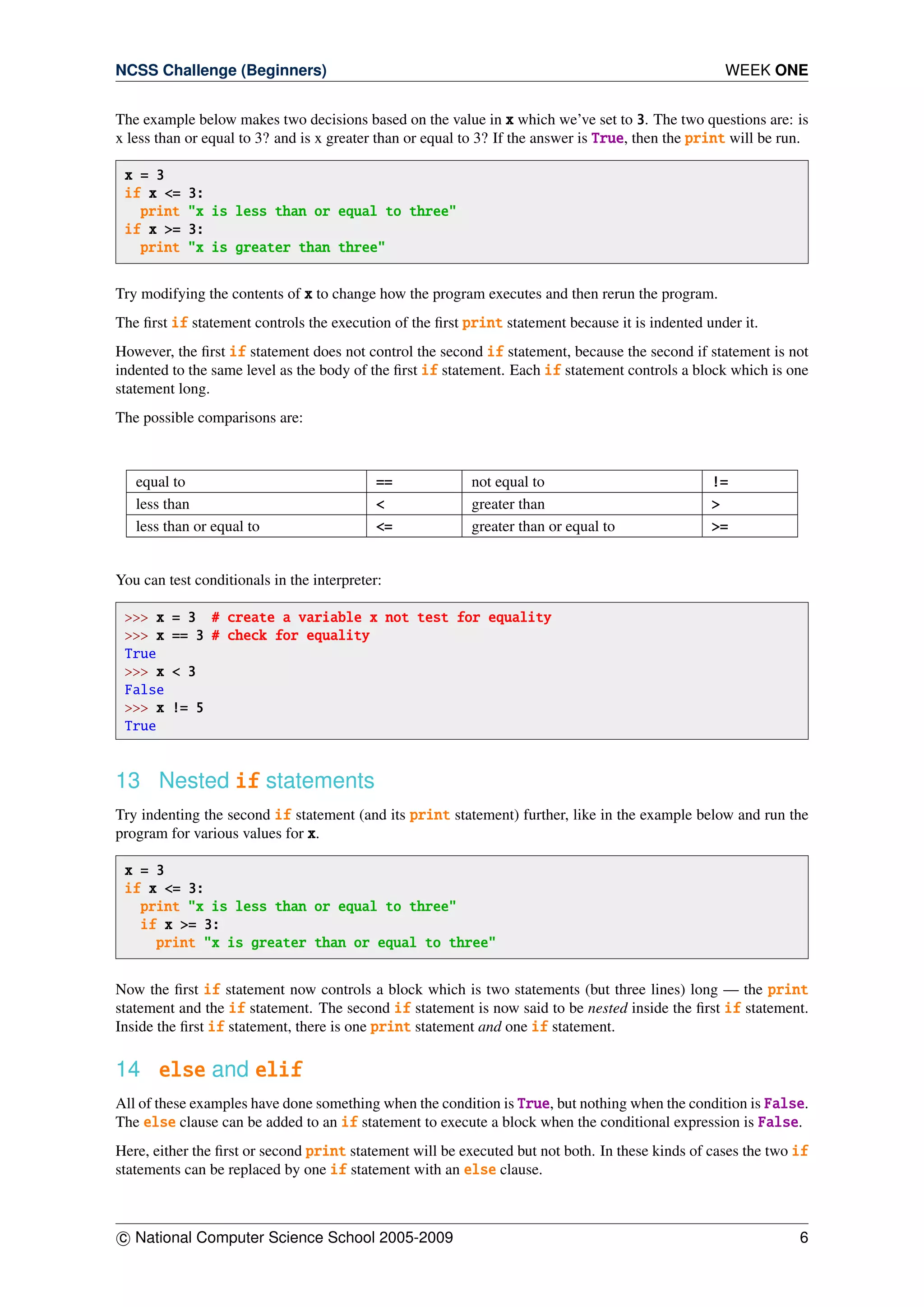 NCSS Challenge (Beginners) WEEK ONE
The example below makes two decisions based on the value in x which we’ve set to 3. The two questions are: is
x less than or equal to 3? and is x greater than or equal to 3? If the answer is True, then the print will be run.
x = 3
if x <= 3:
print "x is less than or equal to three"
if x >= 3:
print "x is greater than three"
Try modifying the contents of x to change how the program executes and then rerun the program.
The ﬁrst if statement controls the execution of the ﬁrst print statement because it is indented under it.
However, the ﬁrst if statement does not control the second if statement, because the second if statement is not
indented to the same level as the body of the ﬁrst if statement. Each if statement controls a block which is one
statement long.
The possible comparisons are:
equal to == not equal to !=
less than < greater than >
less than or equal to <= greater than or equal to >=
You can test conditionals in the interpreter:
>>> x = 3 # create a variable x not test for equality
>>> x == 3 # check for equality
True
>>> x < 3
False
>>> x != 5
True
13 Nested if statements
Try indenting the second if statement (and its print statement) further, like in the example below and run the
program for various values for x.
x = 3
if x <= 3:
print "x is less than or equal to three"
if x >= 3:
print "x is greater than or equal to three"
Now the ﬁrst if statement now controls a block which is two statements (but three lines) long — the print
statement and the if statement. The second if statement is now said to be nested inside the ﬁrst if statement.
Inside the ﬁrst if statement, there is one print statement and one if statement.
14 else and elif
All of these examples have done something when the condition is True, but nothing when the condition is False.
The else clause can be added to an if statement to execute a block when the conditional expression is False.
Here, either the ﬁrst or second print statement will be executed but not both. In these kinds of cases the two if
statements can be replaced by one if statement with an else clause.
c National Computer Science School 2005-2009 6
 