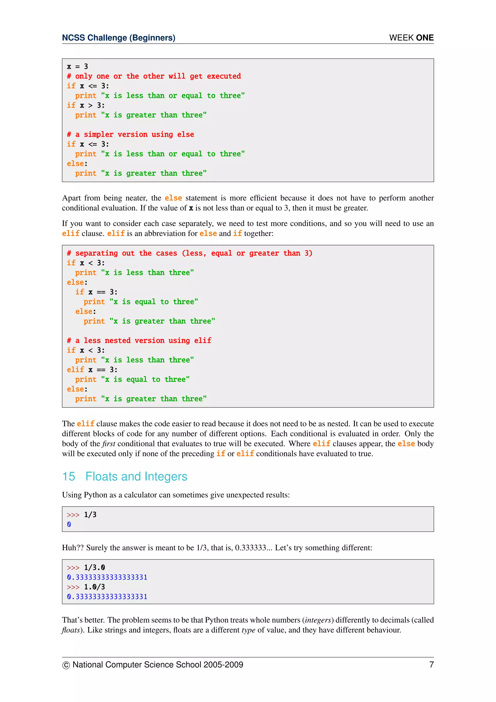 NCSS Challenge (Beginners) WEEK ONE
x = 3
# only one or the other will get executed
if x <= 3:
print "x is less than or equal to three"
if x > 3:
print "x is greater than three"
# a simpler version using else
if x <= 3:
print "x is less than or equal to three"
else:
print "x is greater than three"
Apart from being neater, the else statement is more efﬁcient because it does not have to perform another
conditional evaluation. If the value of x is not less than or equal to 3, then it must be greater.
If you want to consider each case separately, we need to test more conditions, and so you will need to use an
elif clause. elif is an abbreviation for else and if together:
# separating out the cases (less, equal or greater than 3)
if x < 3:
print "x is less than three"
else:
if x == 3:
print "x is equal to three"
else:
print "x is greater than three"
# a less nested version using elif
if x < 3:
print "x is less than three"
elif x == 3:
print "x is equal to three"
else:
print "x is greater than three"
The elif clause makes the code easier to read because it does not need to be as nested. It can be used to execute
different blocks of code for any number of different options. Each conditional is evaluated in order. Only the
body of the ﬁrst conditional that evaluates to true will be executed. Where elif clauses appear, the else body
will be executed only if none of the preceding if or elif conditionals have evaluated to true.
15 Floats and Integers
Using Python as a calculator can sometimes give unexpected results:
>>> 1/3
0
Huh?? Surely the answer is meant to be 1/3, that is, 0.333333... Let’s try something different:
>>> 1/3.0
0.33333333333333331
>>> 1.0/3
0.33333333333333331
That’s better. The problem seems to be that Python treats whole numbers (integers) differently to decimals (called
ﬂoats). Like strings and integers, ﬂoats are a different type of value, and they have different behaviour.
c National Computer Science School 2005-2009 7
 