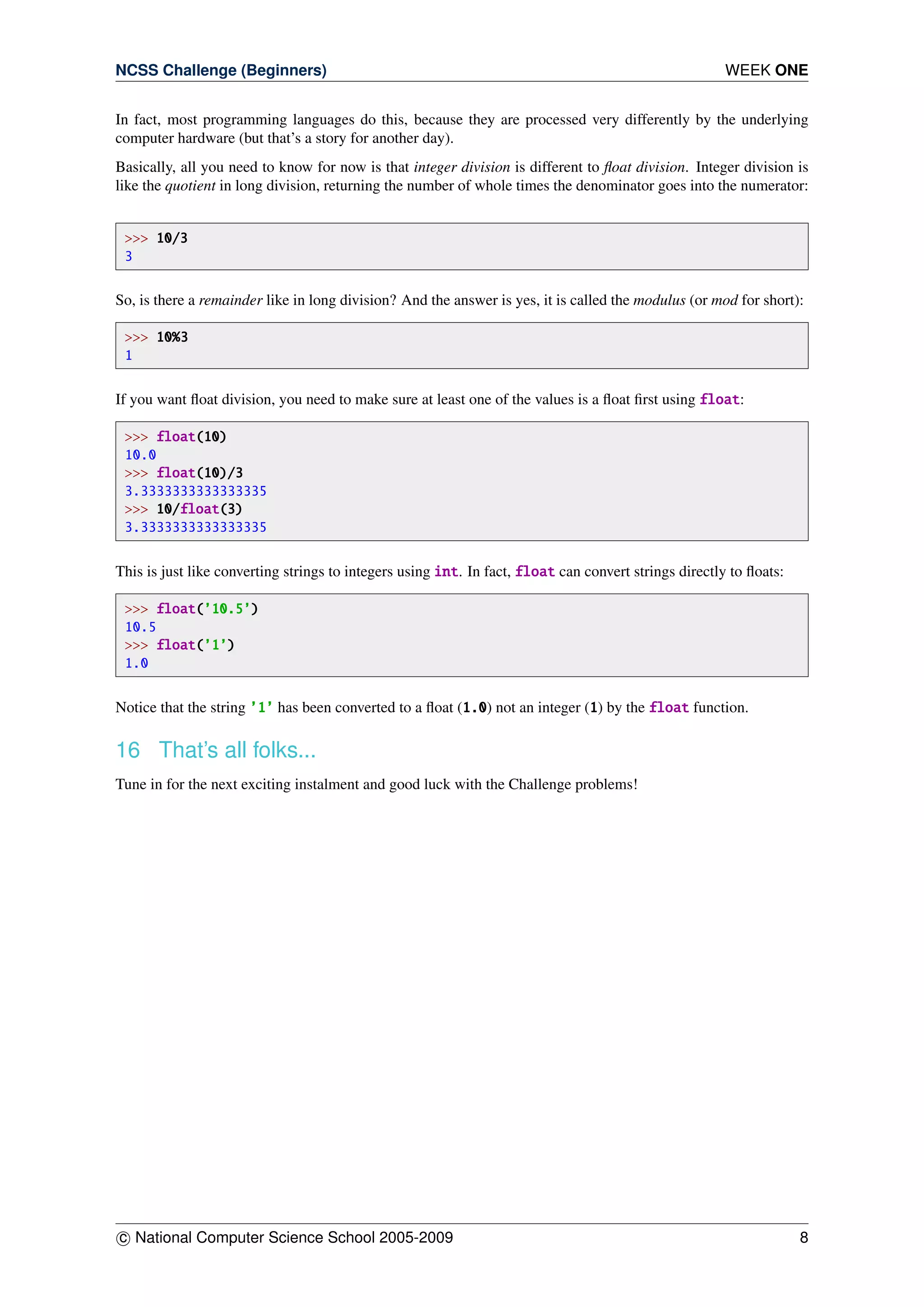 NCSS Challenge (Beginners) WEEK ONE
In fact, most programming languages do this, because they are processed very differently by the underlying
computer hardware (but that’s a story for another day).
Basically, all you need to know for now is that integer division is different to ﬂoat division. Integer division is
like the quotient in long division, returning the number of whole times the denominator goes into the numerator:
>>> 10/3
3
So, is there a remainder like in long division? And the answer is yes, it is called the modulus (or mod for short):
>>> 10%3
1
If you want ﬂoat division, you need to make sure at least one of the values is a ﬂoat ﬁrst using float:
>>> float(10)
10.0
>>> float(10)/3
3.3333333333333335
>>> 10/float(3)
3.3333333333333335
This is just like converting strings to integers using int. In fact, float can convert strings directly to ﬂoats:
>>> float(’10.5’)
10.5
>>> float(’1’)
1.0
Notice that the string ’1’ has been converted to a ﬂoat (1.0) not an integer (1) by the float function.
16 That’s all folks...
Tune in for the next exciting instalment and good luck with the Challenge problems!
c National Computer Science School 2005-2009 8
 