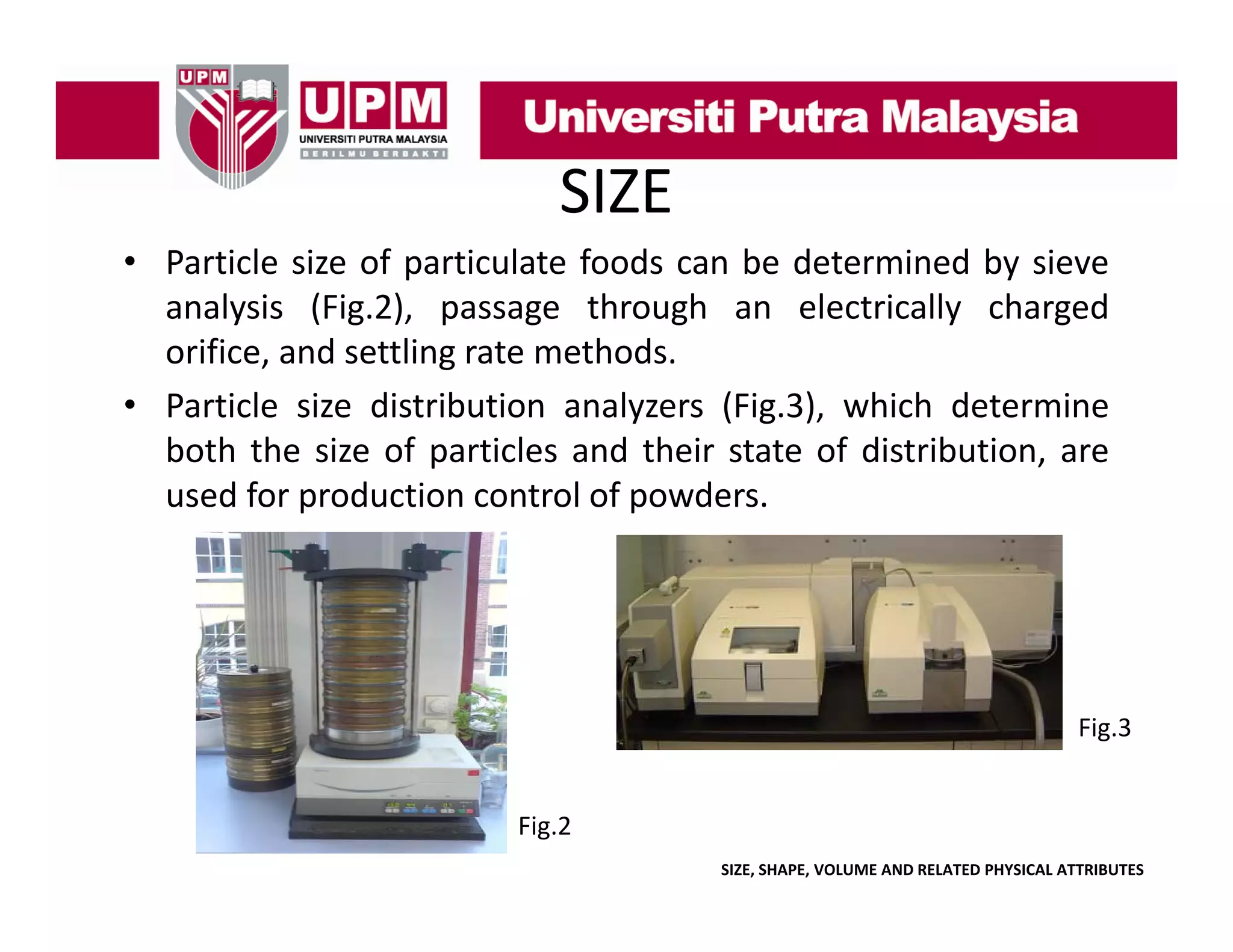 SIZE
• Particle size of particulate foods can be determined by sieve
analysis (Fi 2) passage through an electrically charged
l i (Fig.2),
h
h
l
i ll
h
d
orifice, and settling rate methods.
• Particle size distribution analyzers (Fig.3), which determine
both the size of particles and their state of distribution, are
used for production control of powders.

Fig.3

Fig.2
SIZE, SHAPE, VOLUME AND RELATED PHYSICAL ATTRIBUTES

 