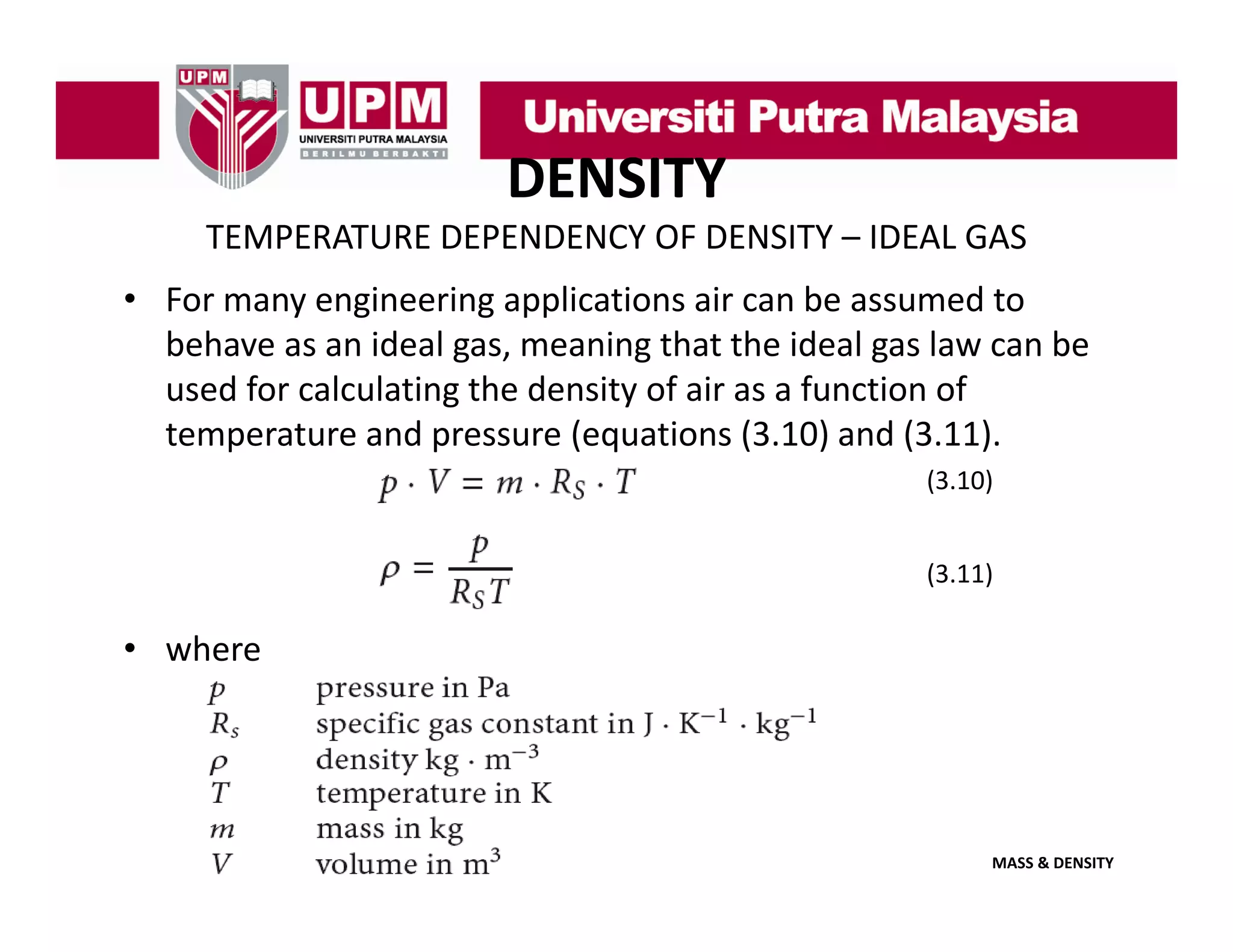 DENSITY
TEMPERATURE DEPENDENCY OF DENSITY – IDEAL GAS
• For many engineering applications air can be assumed to
For many engineering applications air can be assumed to 
behave as an ideal gas, meaning that the ideal gas law can be 
used for calculating the density of air as a function of 
temperature and pressure (equations (3.10) and (3.11).
(3.10)
(3.11)

• where

MASS & DENSITY

 