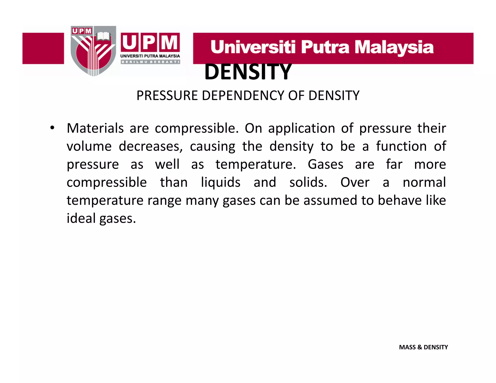 DENSITY
PRESSURE DEPENDENCY OF DENSITY
• Materials are compressible. On application of pressure their
volume decreases, causing the density to be a function of
pressure as well as temperature. Gases are far more
compressible than liquids and solids. Over a normal
temperature range many gases can be assumed to behave like
ideal
id l gases.

MASS & DENSITY

 
