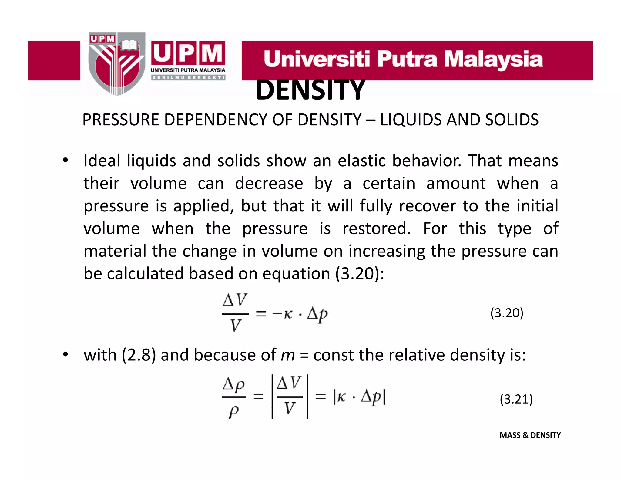DENSITY
PRESSURE DEPENDENCY OF DENSITY – LIQUIDS AND SOLIDS
• Ideal liquids and solids show an elastic behavior. That means
their volume can decrease by a certain amount when a
pressure is applied, but that it will fully recover to the initial
volume when the pressure is restored. For this type of
material the change in volume on increasing the pressure can
be l l t d based
b calculated b d on equation (3 20)
ti (3.20):
(3.20)

• with (2.8) and because of m = const the relative density is:
(3.21)
MASS & DENSITY

 