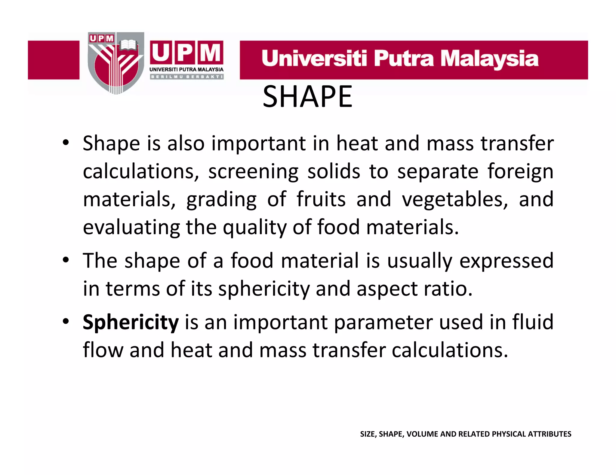 SHAPE
• Shape is also important in heat and mass transfer
calculations, screening solids to separate foreign
materials, grading of fruits and vegetables, and
, g
g
g
,
evaluating the quality of food materials.
• The shape of a food material is usually expressed
in terms of its sphericity and aspect ratio.
• Sphericity is an important parameter used in fluid
flow and heat and mass transfer calculations.

SIZE, SHAPE, VOLUME AND RELATED PHYSICAL ATTRIBUTES

 
